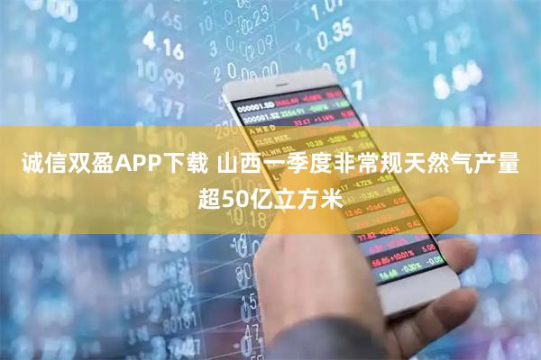 诚信双盈APP下载 山西一季度非常规天然气产量超50亿立方米