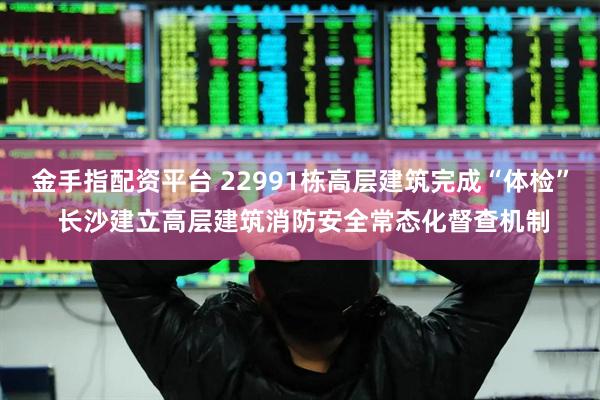 金手指配资平台 22991栋高层建筑完成“体检” 长沙建立高层建筑消防安全常态化督查机制