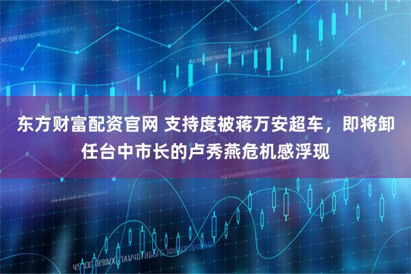 东方财富配资官网 支持度被蒋万安超车，即将卸任台中市长的卢秀燕危机感浮现