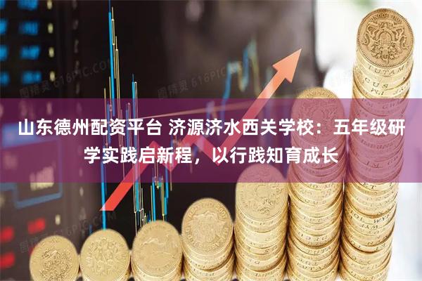 山东德州配资平台 济源济水西关学校：五年级研学实践启新程，以行践知育成长