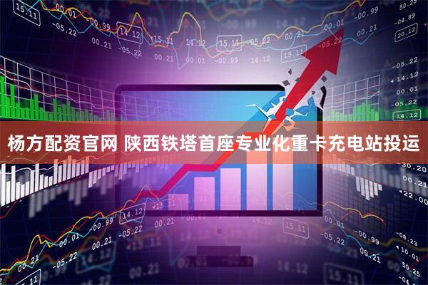 杨方配资官网 陕西铁塔首座专业化重卡充电站投运